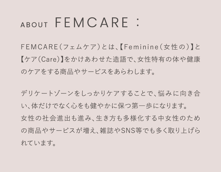 FEMCARE（フェムケア）とは、【Feminine（女性の）】と【ケア（Care）】をかけあわせた造語で、女性特有の体や健康のケアをする商品やサービスをあらわします。